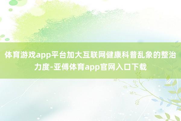 体育游戏app平台加大互联网健康科普乱象的整治力度-亚傅体育app官网入口下载