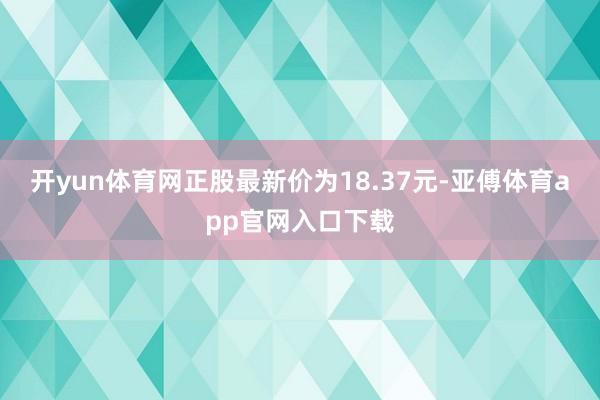 开yun体育网正股最新价为18.37元-亚傅体育app官网入口下载