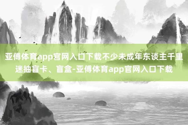 亚傅体育app官网入口下载不少未成年东谈主千里迷抽盲卡、盲盒-亚傅体育app官网入口下载