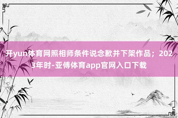开yun体育网照相师条件说念歉并下架作品；2023年时-亚傅体育app官网入口下载