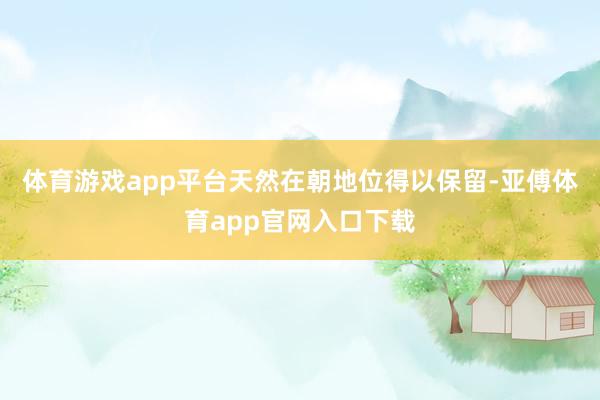 体育游戏app平台天然在朝地位得以保留-亚傅体育app官网入口下载