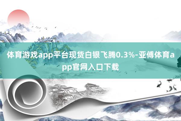 体育游戏app平台现货白银飞腾0.3%-亚傅体育app官网入口下载