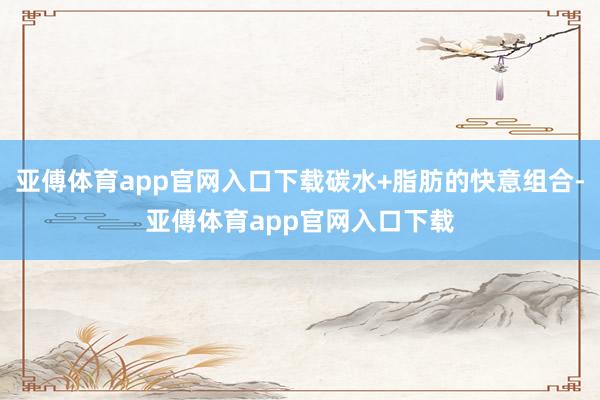 亚傅体育app官网入口下载碳水+脂肪的快意组合-亚傅体育app官网入口下载