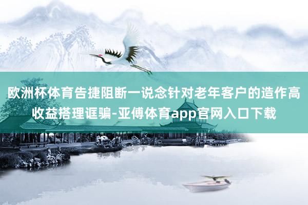 欧洲杯体育告捷阻断一说念针对老年客户的造作高收益搭理诓骗-亚傅体育app官网入口下载
