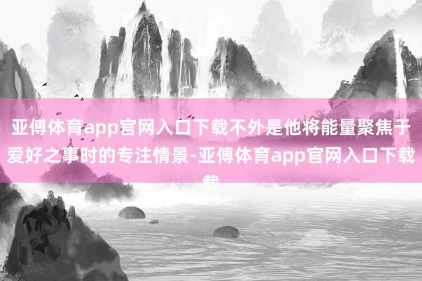 亚傅体育app官网入口下载不外是他将能量聚焦于爱好之事时的专注情景-亚傅体育app官网入口下载
