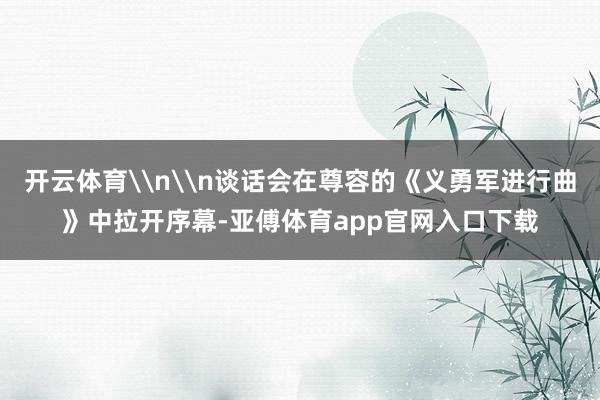 开云体育\n\n谈话会在尊容的《义勇军进行曲》中拉开序幕-亚傅体育app官网入口下载