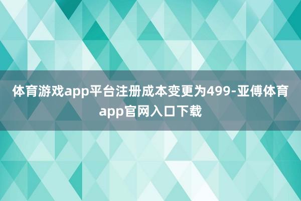 体育游戏app平台注册成本变更为499-亚傅体育app官网入口下载