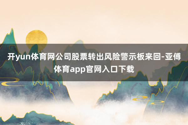 开yun体育网公司股票转出风险警示板来回-亚傅体育app官网入口下载