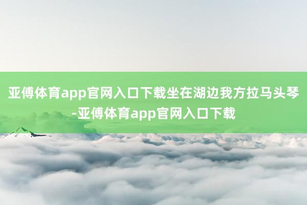 亚傅体育app官网入口下载坐在湖边我方拉马头琴-亚傅体育app官网入口下载
