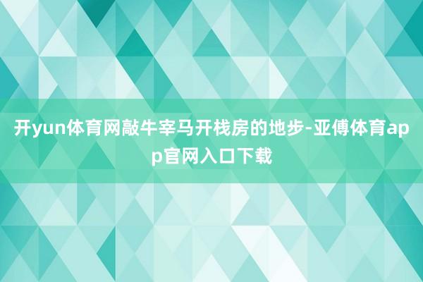 开yun体育网敲牛宰马开栈房的地步-亚傅体育app官网入口下载