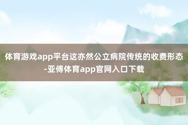 体育游戏app平台这亦然公立病院传统的收费形态-亚傅体育app官网入口下载