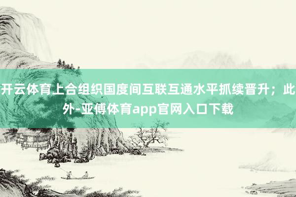 开云体育上合组织国度间互联互通水平抓续晋升；此外-亚傅体育app官网入口下载