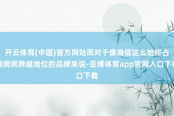 开云体育(中国)官方网站而对于像海信这么始终占据阛阓跨越地位的品牌来说-亚傅体育app官网入口下载
