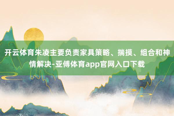 开云体育朱凌主要负责家具策略、揣摸、组合和神情解决-亚傅体育app官网入口下载