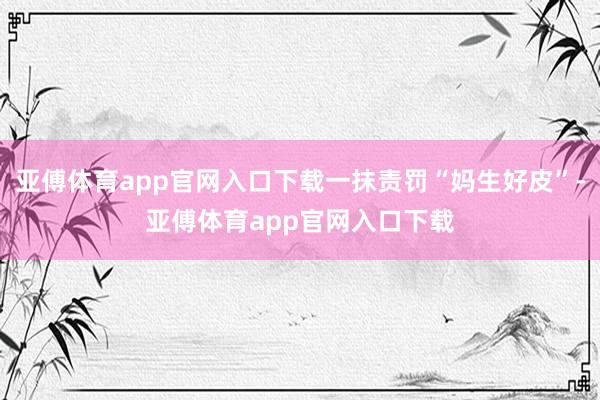 亚傅体育app官网入口下载一抹责罚“妈生好皮”-亚傅体育app官网入口下载