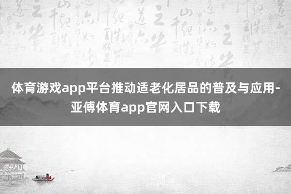 体育游戏app平台推动适老化居品的普及与应用-亚傅体育app官网入口下载