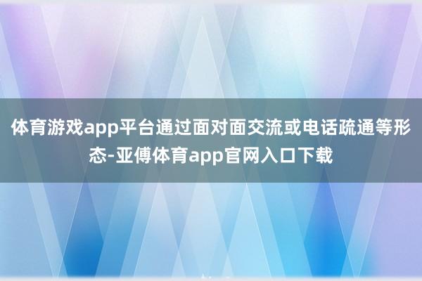 体育游戏app平台通过面对面交流或电话疏通等形态-亚傅体育app官网入口下载