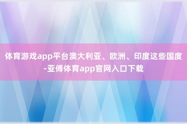 体育游戏app平台澳大利亚、欧洲、印度这些国度-亚傅体育app官网入口下载