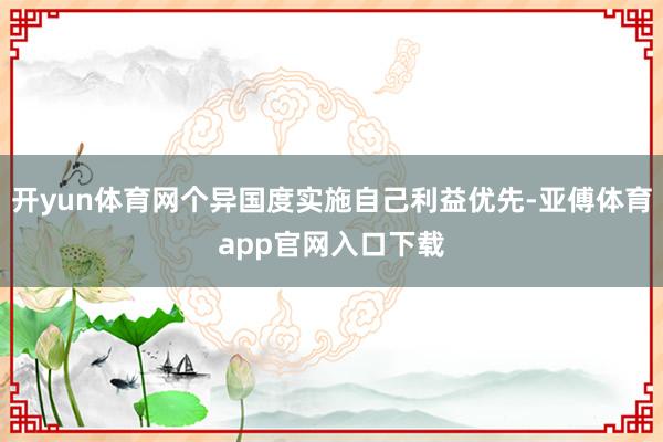 开yun体育网个异国度实施自己利益优先-亚傅体育app官网入口下载