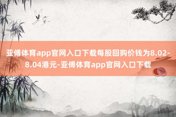 亚傅体育app官网入口下载每股回购价钱为8.02-8.04港元-亚傅体育app官网入口下载