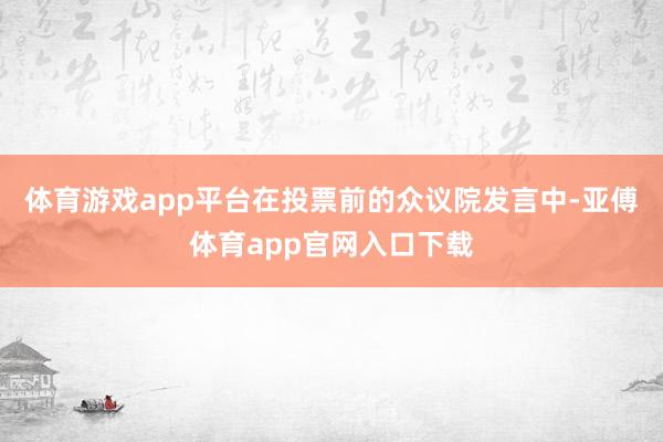 体育游戏app平台在投票前的众议院发言中-亚傅体育app官网入口下载