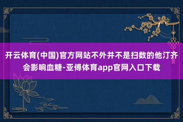 开云体育(中国)官方网站不外并不是扫数的他汀齐会影响血糖-亚傅体育app官网入口下载