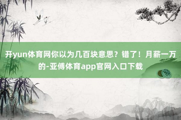 开yun体育网你以为几百块意思？错了！月薪一万的-亚傅体育app官网入口下载