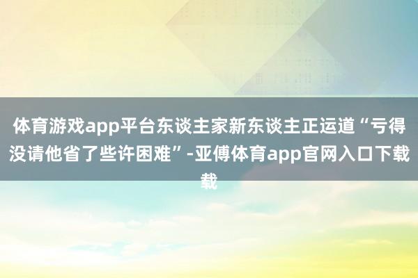 体育游戏app平台东谈主家新东谈主正运道“亏得没请他省了些许困难”-亚傅体育app官网入口下载