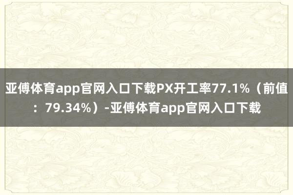 亚傅体育app官网入口下载PX开工率77.1%（前值：79.34%）-亚傅体育app官网入口下载