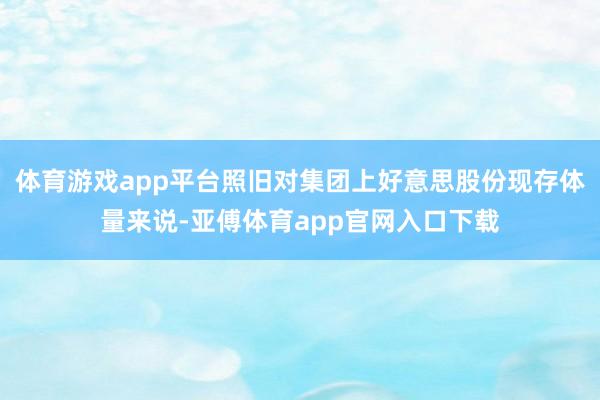体育游戏app平台照旧对集团上好意思股份现存体量来说-亚傅体育app官网入口下载
