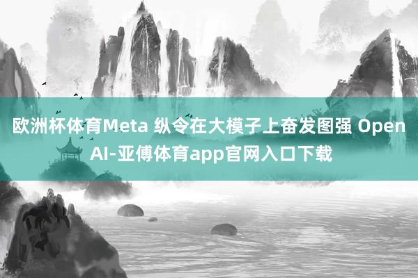 欧洲杯体育Meta 纵令在大模子上奋发图强 Open AI-亚傅体育app官网入口下载