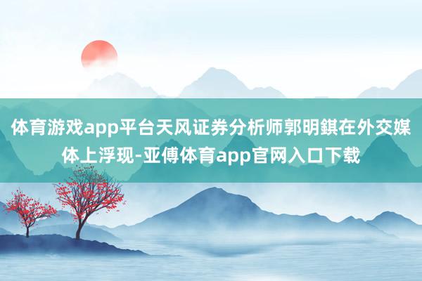体育游戏app平台天风证券分析师郭明錤在外交媒体上浮现-亚傅体育app官网入口下载