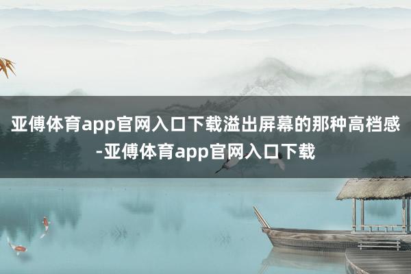 亚傅体育app官网入口下载溢出屏幕的那种高档感-亚傅体育app官网入口下载