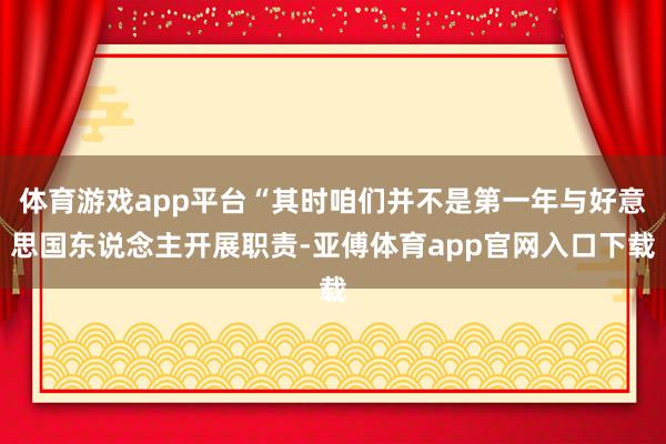 体育游戏app平台“其时咱们并不是第一年与好意思国东说念主开展职责-亚傅体育app官网入口下载