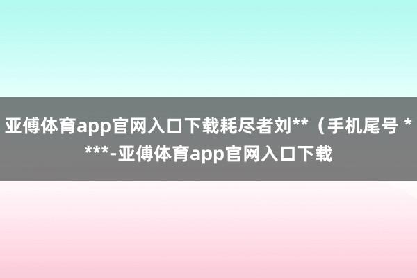 亚傅体育app官网入口下载耗尽者刘**（手机尾号 ****-亚傅体育app官网入口下载