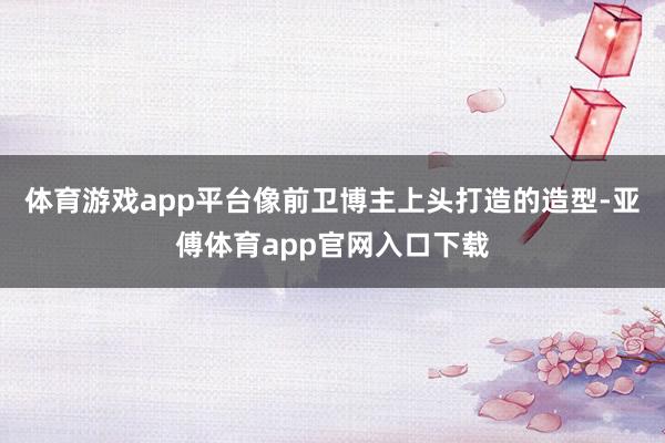 体育游戏app平台像前卫博主上头打造的造型-亚傅体育app官网入口下载