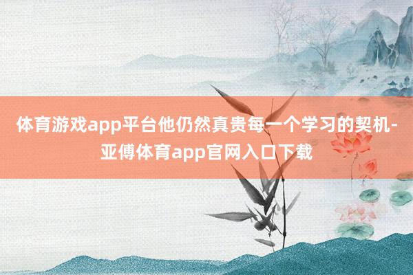 体育游戏app平台他仍然真贵每一个学习的契机-亚傅体育app官网入口下载
