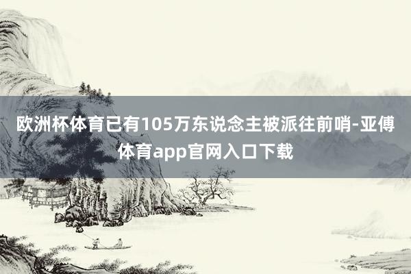 欧洲杯体育已有105万东说念主被派往前哨-亚傅体育app官网入口下载