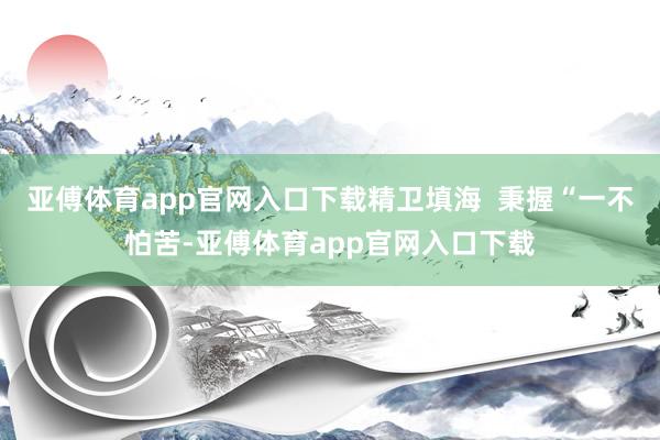 亚傅体育app官网入口下载精卫填海 秉握“一不怕苦-亚傅体育app官网入口下载