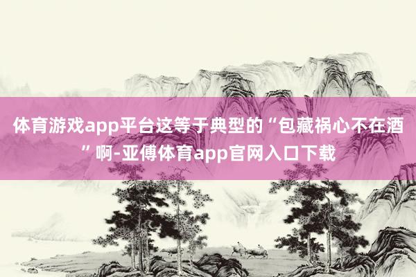 体育游戏app平台这等于典型的“包藏祸心不在酒”啊-亚傅体育app官网入口下载