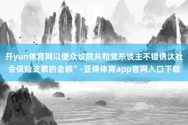 开yun体育网以便众议院共和党东谈主不错镌汰社会保险支票的金额”-亚傅体育app官网入口下载
