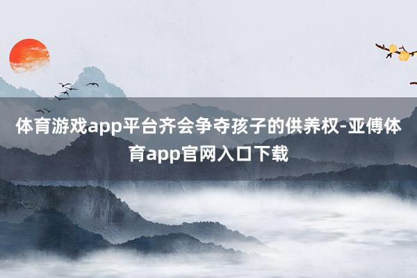 体育游戏app平台齐会争夺孩子的供养权-亚傅体育app官网入口下载