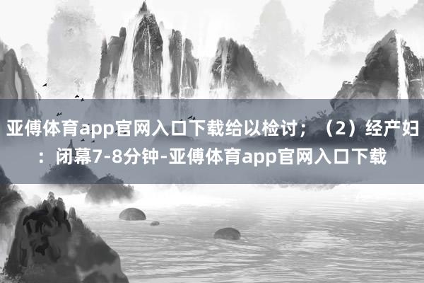 亚傅体育app官网入口下载给以检讨;(2)经产妇:闭幕7-8分钟-亚傅体育app官网入口下载