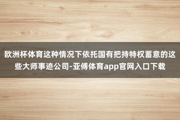 欧洲杯体育这种情况下依托国有把持特权蓄意的这些大师事迹公司-亚傅体育app官网入口下载