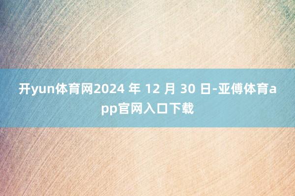 开yun体育网2024 年 12 月 30 日-亚傅体育app官网入口下载