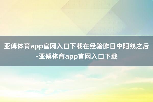 亚傅体育app官网入口下载在经验昨日中阳线之后-亚傅体育app官网入口下载