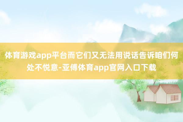 体育游戏app平台而它们又无法用说话告诉咱们何处不悦意-亚傅体育app官网入口下载