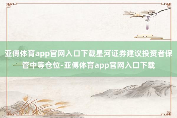 亚傅体育app官网入口下载星河证券建议投资者保管中等仓位-亚傅体育app官网入口下载