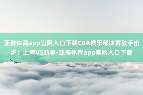 亚傅体育app官网入口下载CBA俱乐部决赛敌手出炉：上海VS新疆-亚傅体育app官网入口下载