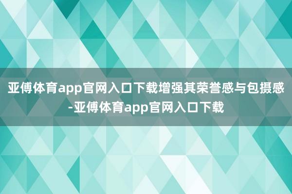 亚傅体育app官网入口下载增强其荣誉感与包摄感-亚傅体育app官网入口下载